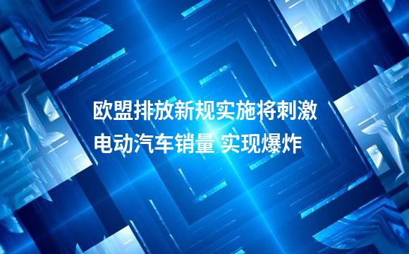 欧盟排放新规实施将刺激电动汽车销量 实现爆炸
